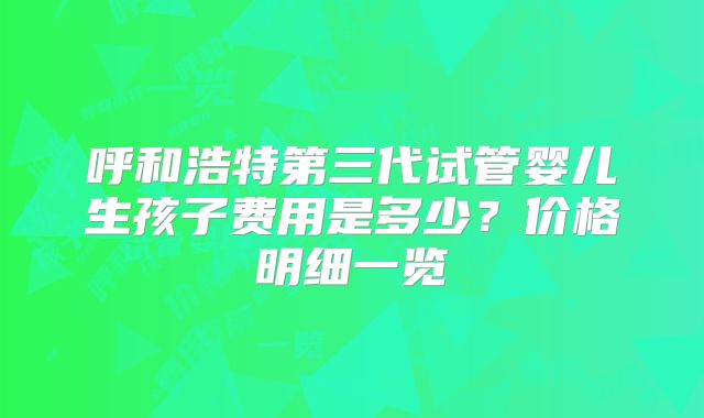 呼和浩特第三代试管婴儿生孩子费用是多少?价格明细一览
