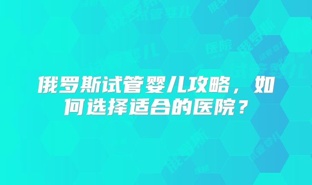 俄罗斯试管婴儿攻略，如何选择适合的医院？