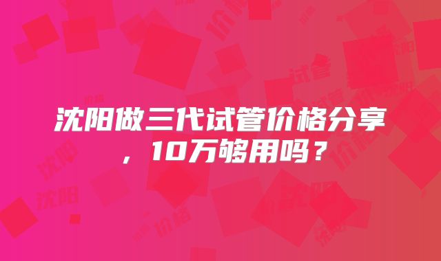 沈阳做三代试管价格分享，10万够用吗？