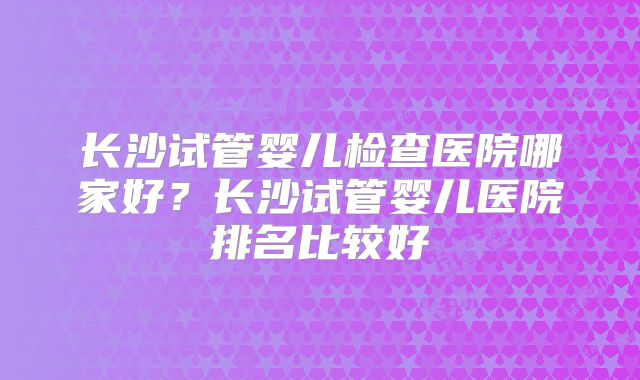 长沙试管婴儿检查医院哪家好？长沙试管婴儿医院排名比较好