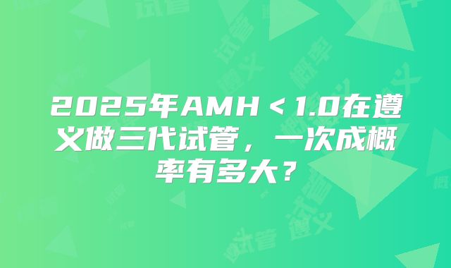 2025年AMH＜1.0在遵义做三代试管，一次成概率有多大？