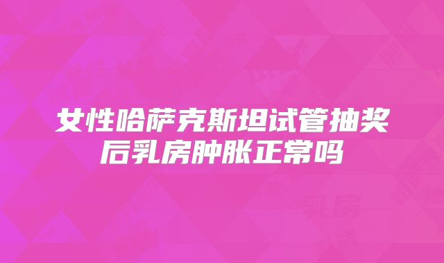 女性哈萨克斯坦试管抽奖后乳房肿胀正常吗