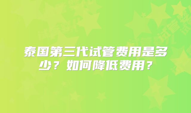 泰国第三代试管费用是多少?如何降低费用?