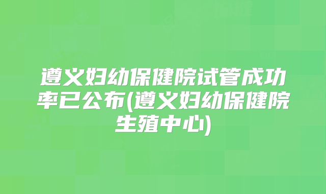 遵义妇幼保健院试管成功率已公布(遵义妇幼保健院生殖中心)