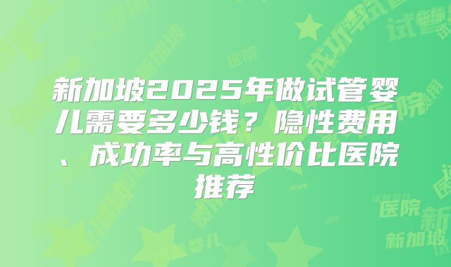 新加坡2025年做试管婴儿需要多少钱?隐性费用、成功率与高性价比医院推荐