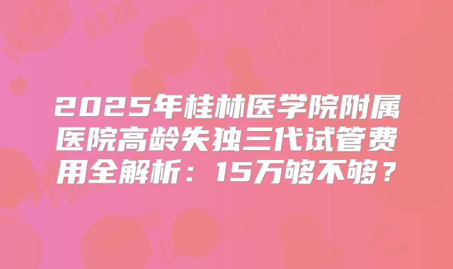 2025年桂林医学院附属医院高龄失独三代试管费用全解析：15万够不够？