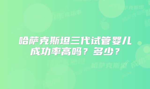 哈萨克斯坦三代试管婴儿成功率高吗？多少？