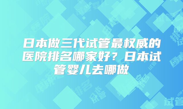 日本做三代试管最权威的医院排名哪家好？日本试管婴儿去哪做