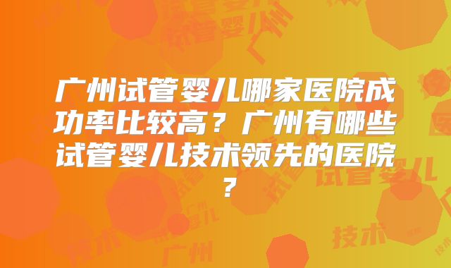 广州试管婴儿哪家医院成功率比较高？广州有哪些试管婴儿技术领先的医院？