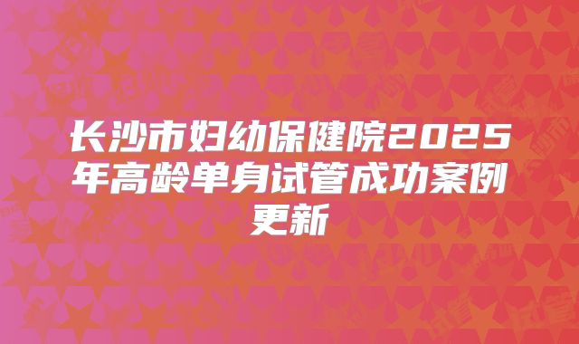 长沙市妇幼保健院2025年高龄单身试管成功案例更新