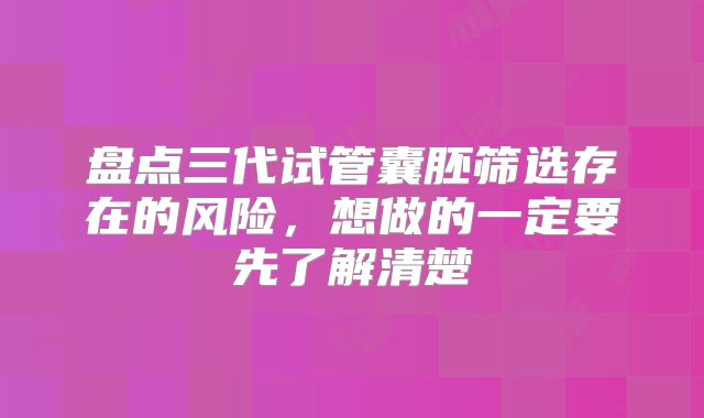 盘点三代试管囊胚筛选存在的风险,想做的一定要先了解清楚