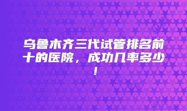 乌鲁木齐三代试管排名前十的医院,成功几率多少!
