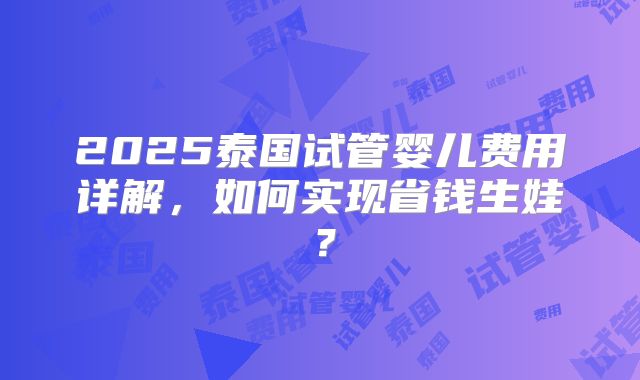 2025泰国试管婴儿费用详解，如何实现省钱生娃？