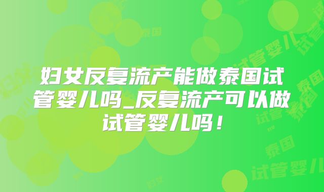 妇女反复流产能做泰国试管婴儿吗_反复流产可以做试管婴儿吗!