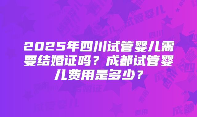 2025年四川试管婴儿需要结婚证吗？成都试管婴儿费用是多少？