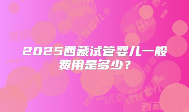 2025西藏试管婴儿一般费用是多少？