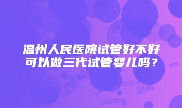 温州人民医院试管好不好可以做三代试管婴儿吗？