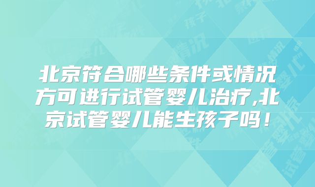 北京符合哪些条件或情况方可进行试管婴儿治疗,北京试管婴儿能生孩子吗！