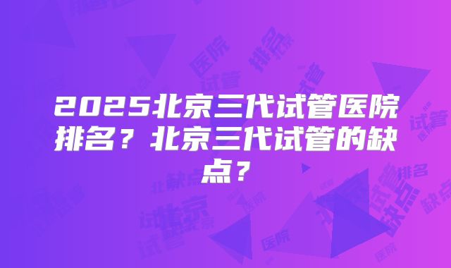 2025北京三代试管医院排名?北京三代试管的缺点?