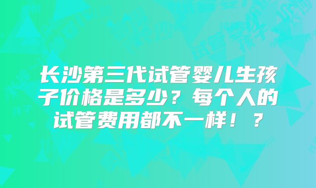 长沙第三代试管婴儿生孩子价格是多少？每个人的试管费用都不一样！？