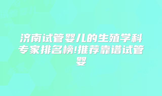 济南试管婴儿的生殖学科专家排名榜!推荐靠谱试管婴