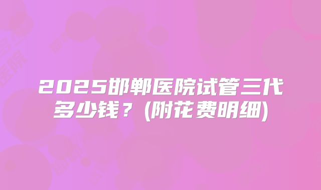 2025邯郸医院试管三代多少钱？(附花费明细)