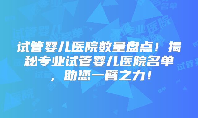 试管婴儿医院数量盘点！揭秘专业试管婴儿医院名单，助您一臂之力！