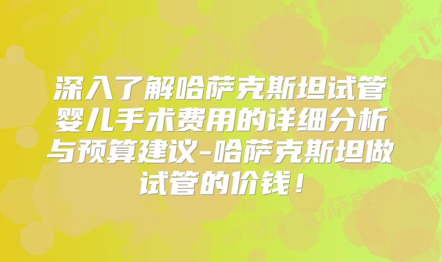 深入了解哈萨克斯坦试管婴儿手术费用的详细分析与预算建议-哈萨克斯坦做试管的价钱！