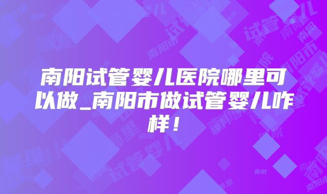 南阳试管婴儿医院哪里可以做_南阳市做试管婴儿咋样！
