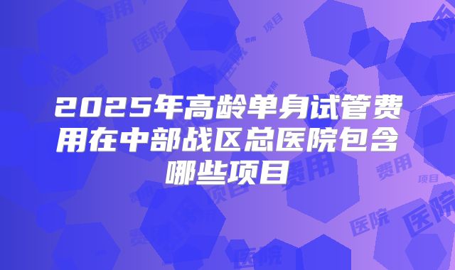 2025年高龄单身试管费用在中部战区总医院包含哪些项目