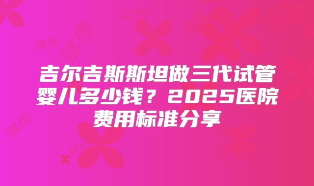 吉尔吉斯斯坦做三代试管婴儿多少钱？2025医院费用标准分享