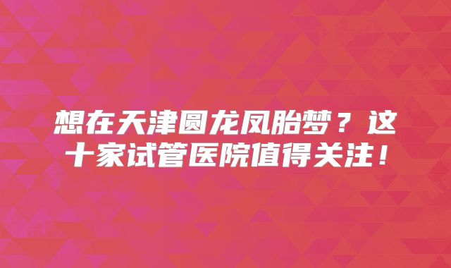 想在天津圆龙凤胎梦？这十家试管医院值得关注！