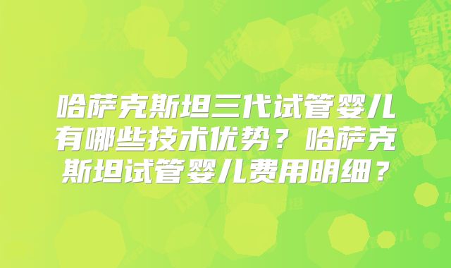 哈萨克斯坦三代试管婴儿有哪些技术优势？哈萨克斯坦试管婴儿费用明细？