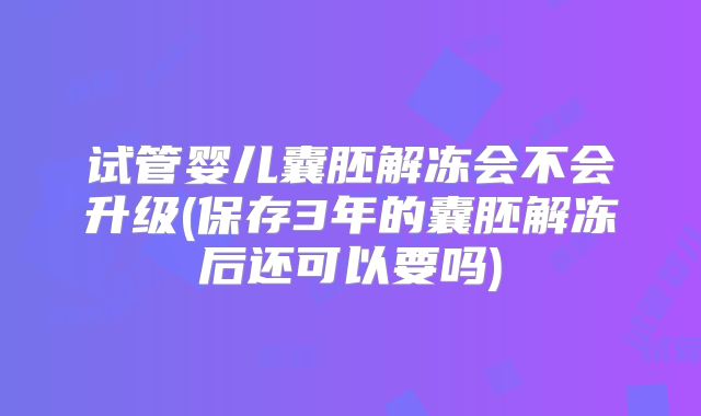试管婴儿囊胚解冻会不会升级(保存3年的囊胚解冻后还可以要吗)