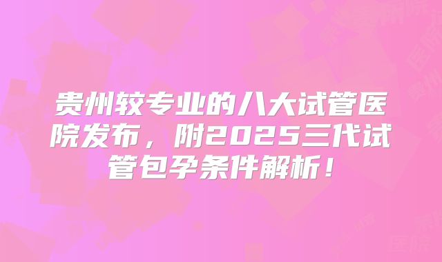 贵州较专业的八大试管医院发布,附2025三代试管包孕条件解析!