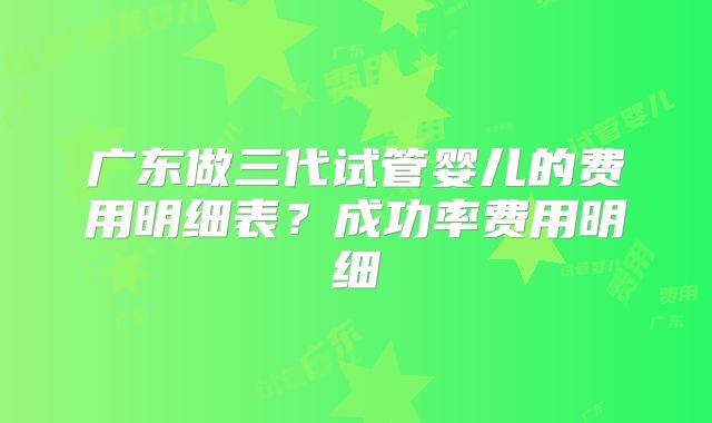 广东做三代试管婴儿的费用明细表？成功率费用明细