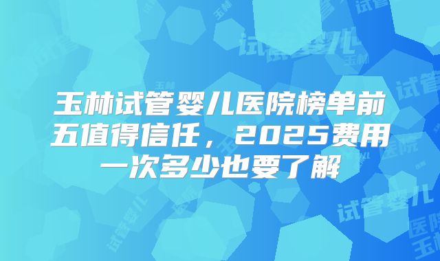 玉林试管婴儿医院榜单前五值得信任,2025费用一次多少也要了解