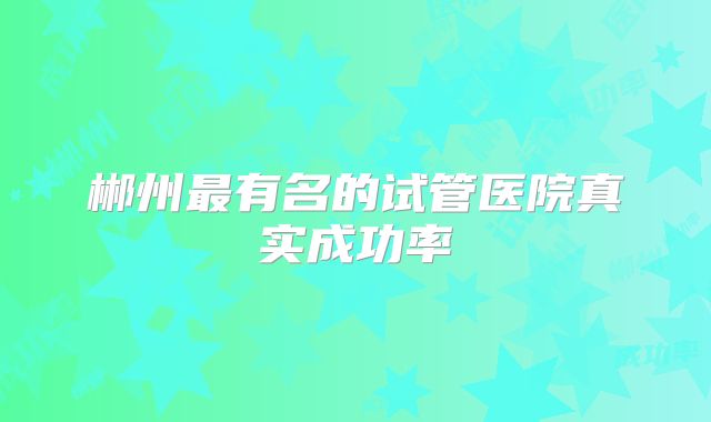 郴州最有名的试管医院真实成功率