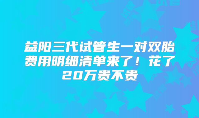 益阳三代试管生一对双胎费用明细清单来了！花了20万贵不贵