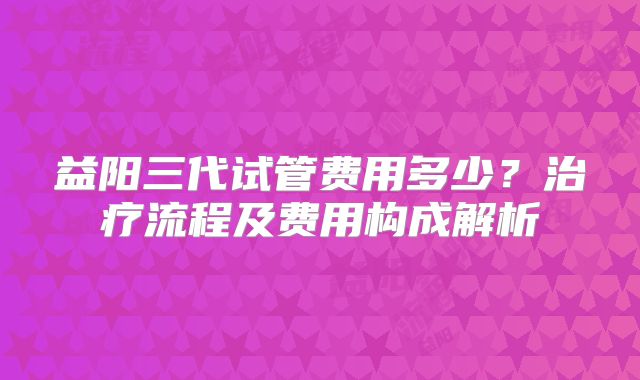 益阳三代试管费用多少？治疗流程及费用构成解析