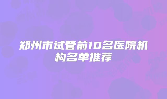 郑州市试管前10名医院机构名单推荐