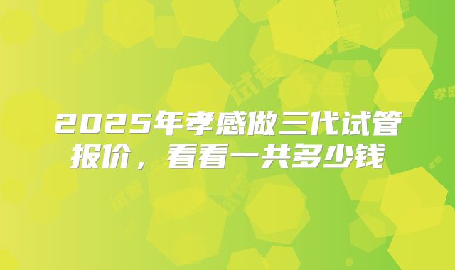 2025年孝感做三代试管报价，看看一共多少钱