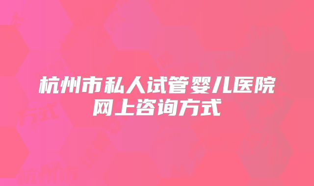 杭州市私人试管婴儿医院网上咨询方式