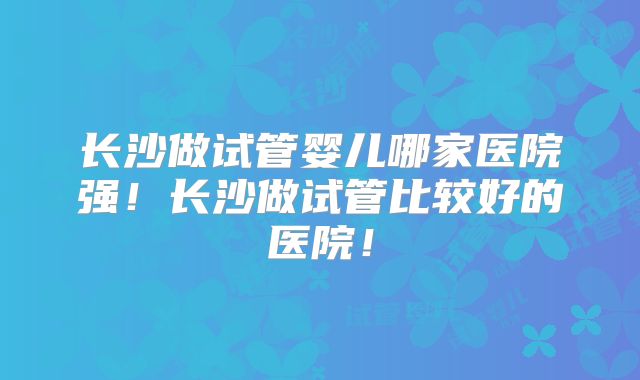 长沙做试管婴儿哪家医院强！长沙做试管比较好的医院！