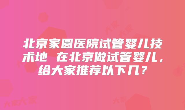 北京家圆医院试管婴儿技术地 在北京做试管婴儿，给大家推荐以下几？