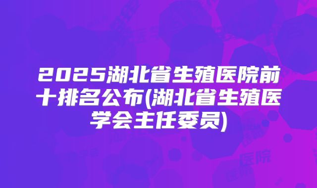 2025湖北省生殖医院前十排名公布(湖北省生殖医学会主任委员)
