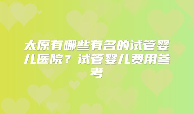 太原有哪些有名的试管婴儿医院?试管婴儿费用参考