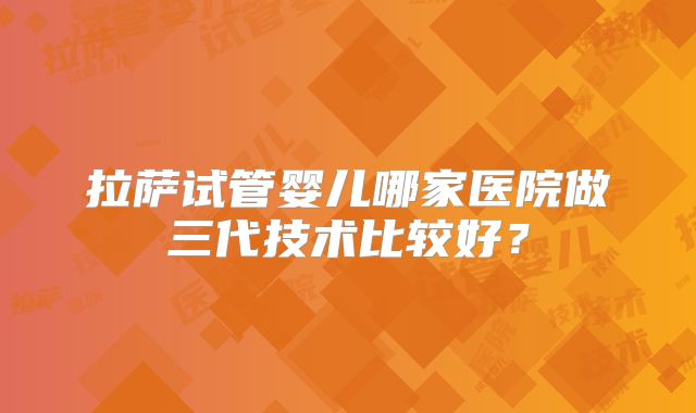 拉萨试管婴儿哪家医院做三代技术比较好？