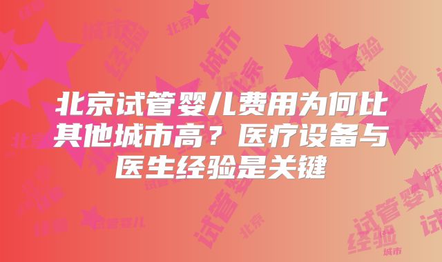 北京试管婴儿费用为何比其他城市高？医疗设备与医生经验是关键