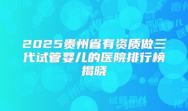 2025贵州省有资质做三代试管婴儿的医院排行榜揭晓